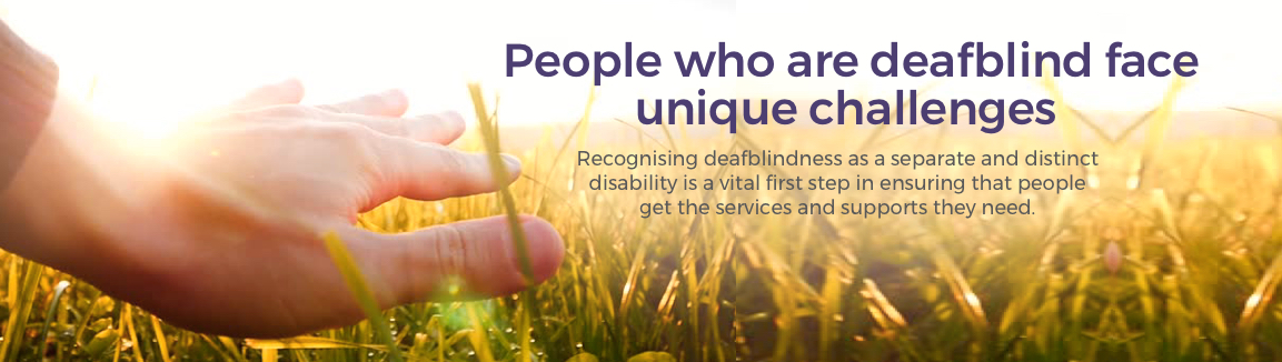 People who are deafblind face unique challenges Image of hand touching wheat in a field with the words People who are deafblind face unique challenges. Recognising deafblindness as a seperate and distinct disability is a vital first step in ensuring people get the services and supports they need